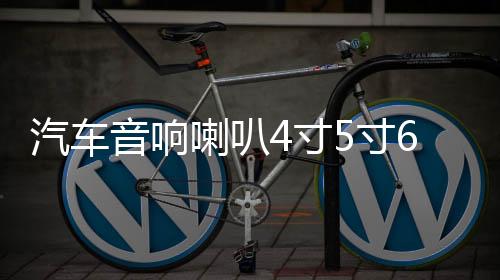 汽车音响喇叭4寸5寸6.5寸套装喇叭同轴改装全频高中重低音喇超叭